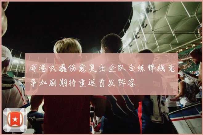 海港武磊伤愈复出全队合练锋线竞争加剧期待重返首发阵容
