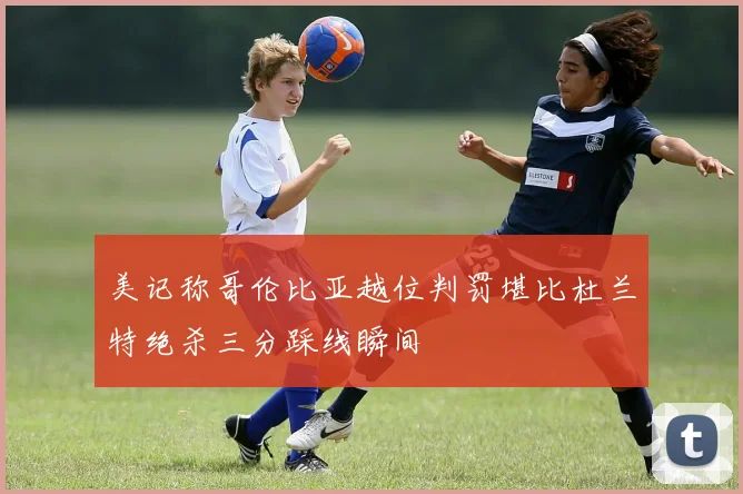 美记称哥伦比亚越位判罚堪比杜兰特绝杀三分踩线瞬间