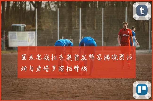国米客战拉齐奥首发阵容揭晓图拉姆与劳塔罗搭档锋线