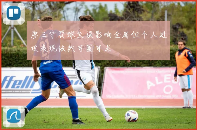 廖三宁罚球失误影响全局但个人进攻表现依然可圈可点