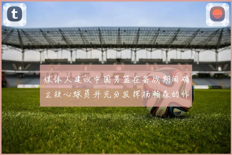 媒体人建议中国男篮在备战期间确立核心球员并充分发挥杨瀚森的作用
