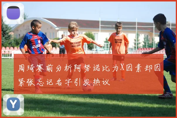 周琦赛前分析阿努诺比为X因素却因紧张忘记名字引发热议
