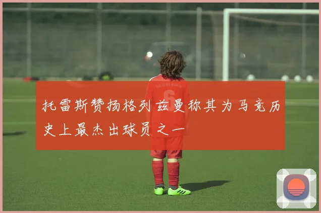 托雷斯赞扬格列兹曼称其为马竞历史上最杰出球员之一