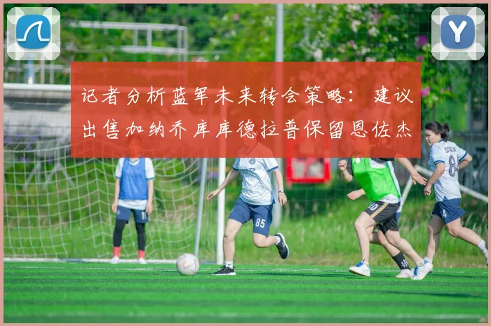 记者分析蓝军未来转会策略：建议出售加纳乔库库德拉普保留恩佐杰克逊