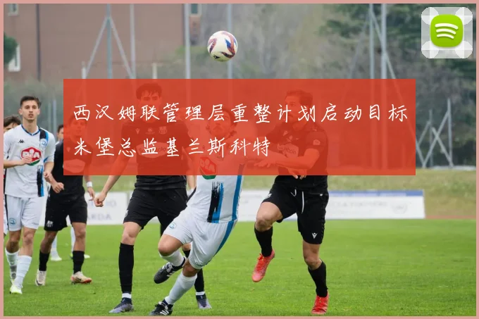 西汉姆联管理层重整计划启动目标米堡总监基兰斯科特