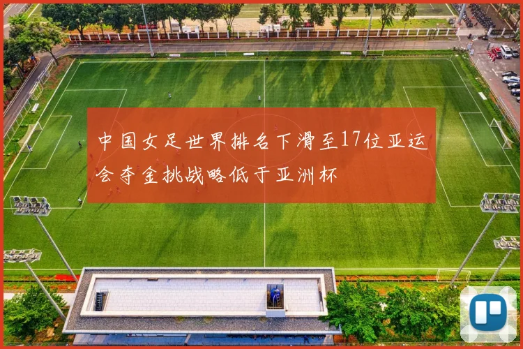 中国女足世界排名下滑至17位亚运会夺金挑战略低于亚洲杯