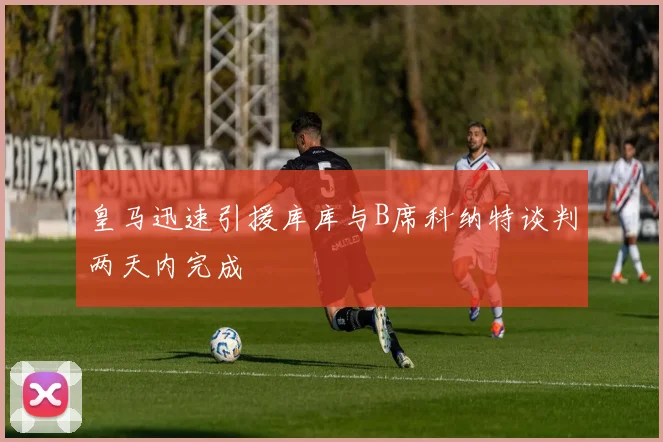 皇马迅速引援库库与B席科纳特谈判两天内完成
