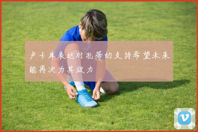卢卡库表达对孔蒂的支持希望未来能再次为其效力