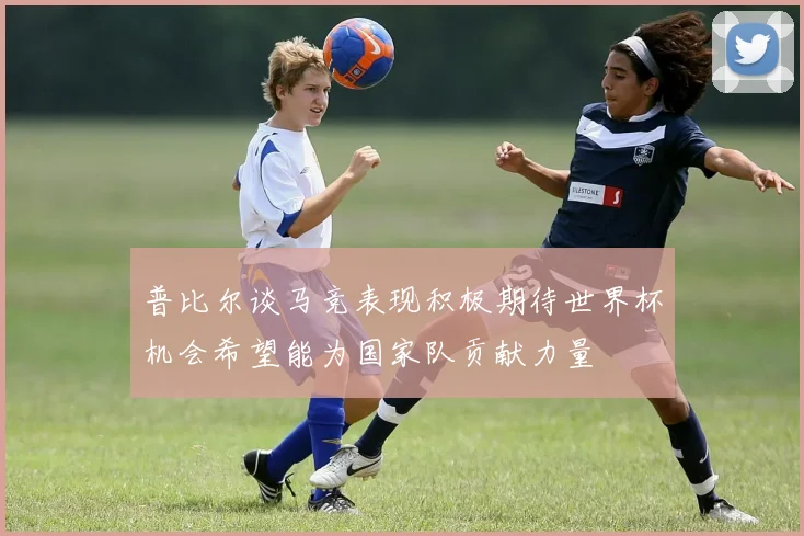 普比尔谈马竞表现积极期待世界杯机会希望能为国家队贡献力量