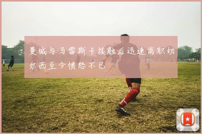 曼城与马雷斯卡接触后迅速离职切尔西至今愤怒不已