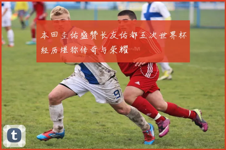 本田圭佑盛赞长友佑都五次世界杯经历堪称传奇与荣耀
