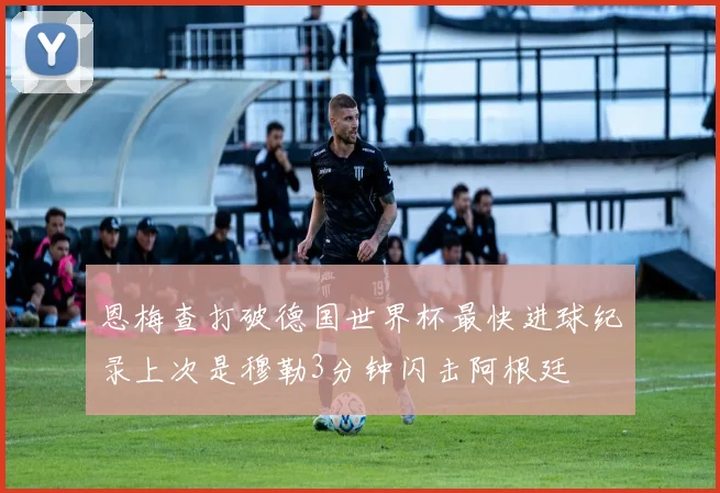 恩梅查打破德国世界杯最快进球纪录上次是穆勒3分钟闪击阿根廷