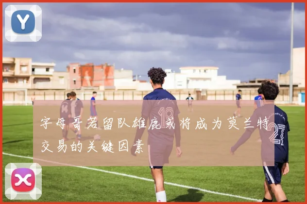 字母哥若留队雄鹿或将成为莫兰特交易的关键因素