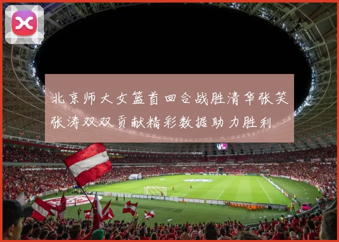 北京师大女篮首回合战胜清华张笑张涛双双贡献精彩数据助力胜利
