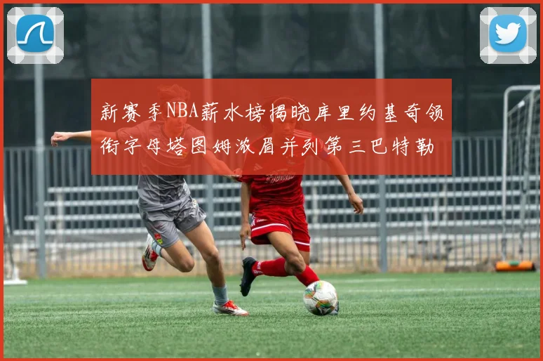 新赛季NBA薪水榜揭晓库里约基奇领衔字母塔图姆浓眉并列第三巴特勒排名第十