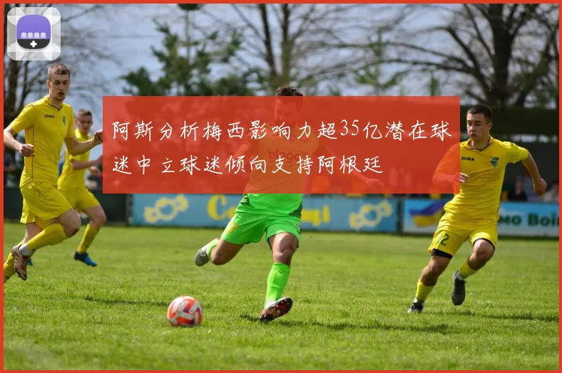 阿斯分析梅西影响力超35亿潜在球迷中立球迷倾向支持阿根廷