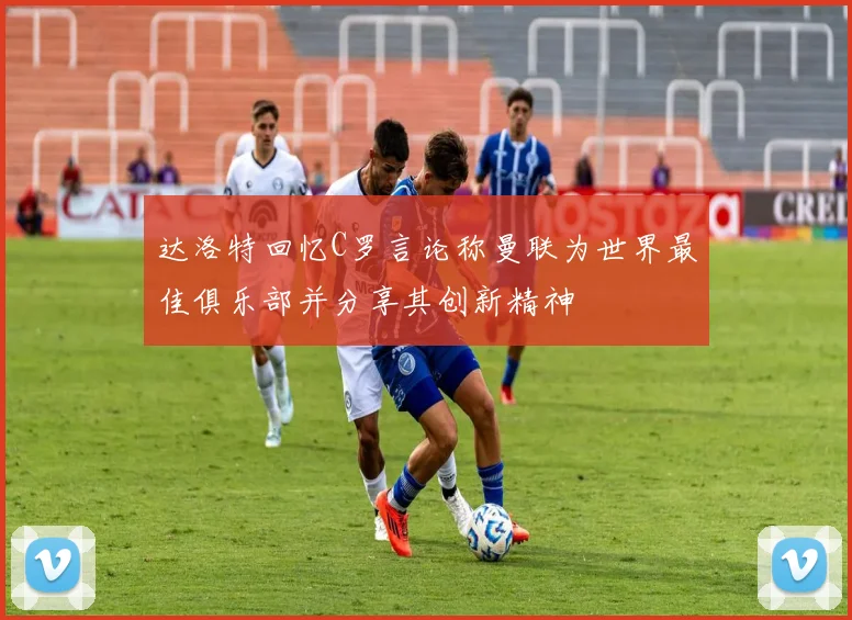 达洛特回忆C罗言论称曼联为世界最佳俱乐部并分享其创新精神