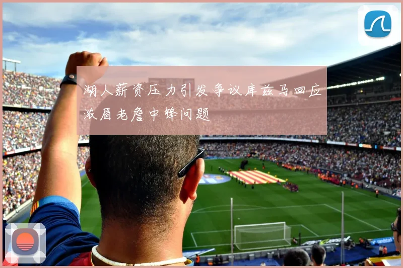 湖人薪资压力引发争议库兹马回应浓眉老詹中锋问题