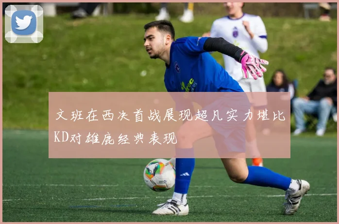 文班在西决首战展现超凡实力堪比KD对雄鹿经典表现