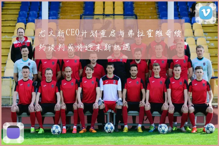 尤文新CEO计划重启与弗拉霍维奇续约谈判或将迎来新机遇