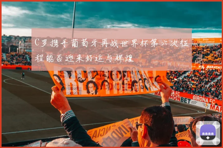 C罗携手葡萄牙再战世界杯第六次征程能否迎来好运与辉煌
