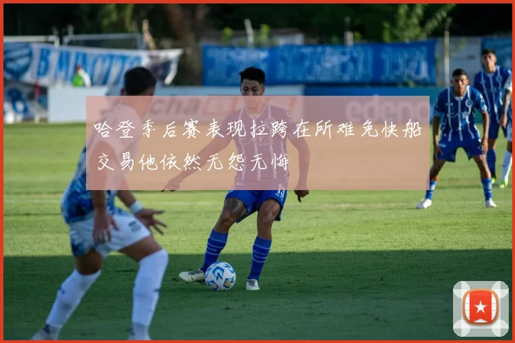 哈登季后赛表现拉跨在所难免快船交易他依然无怨无悔