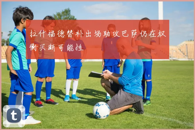 拉什福德替补出场助攻巴萨仍在权衡买断可能性