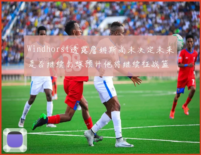 Windhorst透露詹姆斯尚未决定未来是否继续打球预计他将继续征战篮球赛场