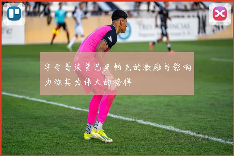 字母哥谈贾巴里帕克的激励与影响力称其为伟大的榜样