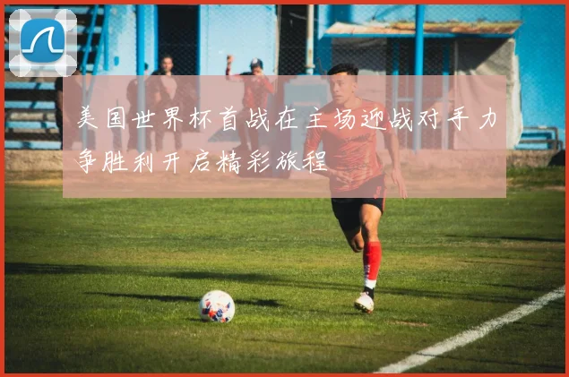 美国世界杯首战在主场迎战对手力争胜利开启精彩旅程